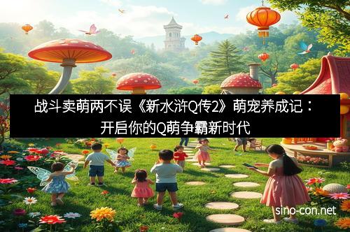战斗卖萌两不误《新水浒Q传2》萌宠养成记：开启你的Q萌争霸新时代